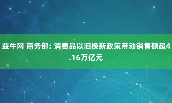 益牛网 商务部: 消费品以旧换新政策带动销售额超4.16万亿元