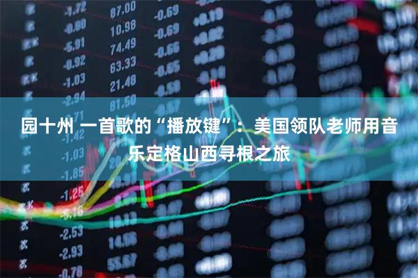 园十州 一首歌的“播放键”：美国领队老师用音乐定格山西寻根之旅